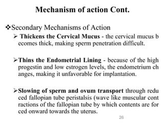 Mechanism of action Cont.
Secondary Mechanisms of Action
 Thickens the Cervical Mucus - the cervical mucus b
ecomes thick, making sperm penetration difficult.
Thins the Endometrial Lining - because of the high
progestin and low estrogen levels, the endometrium ch
anges, making it unfavorable for implantation.
Slowing of sperm and ovum transport through redu
ced fallopian tube peristalsis (wave like muscular cont
ractions of the fallopian tube by which contents are for
ced onward towards the uterus.
26
 