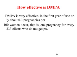 How effective is DMPA
DMPA is very effective. In the first year of use on
ly about 0.3 pregnancies per
100 women occur, that is, one pregnancy for every
333 clients who do not get px.
27
 