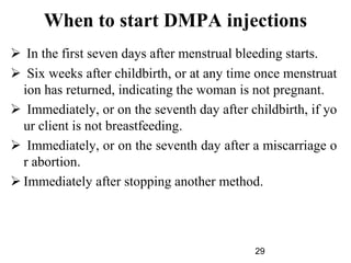 When to start DMPA injections
 In the first seven days after menstrual bleeding starts.
 Six weeks after childbirth, or at any time once menstruat
ion has returned, indicating the woman is not pregnant.
 Immediately, or on the seventh day after childbirth, if yo
ur client is not breastfeeding.
 Immediately, or on the seventh day after a miscarriage o
r abortion.
 Immediately after stopping another method.
29
 