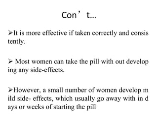 Con’t…
It is more effective if taken correctly and consis
tently.
 Most women can take the pill with out develop
ing any side-effects.
However, a small number of women develop m
ild side- effects, which usually go away with in d
ays or weeks of starting the pill
 