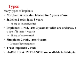 Types
Many types of implants:
• Norplant: 6 capsules, labeled for 5 years of use
• Jadelle: 2 rods, lasts 5 years
– 75 mg of levonorgestrel
• Implanon: 1 rod, lasts 3 years (studies are underway t
o see if it lasts 4 years)
– 68 mg of etonogestrel
• Sinoplant: 2 rods, lasts 4 years
– 75 mg of levonorgestrel
• Trust implants: 2 rods
• JADELLE & IMPLANON are available in Ethiopia.
 