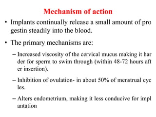 Mechanism of action
• Implants continually release a small amount of pro
gestin steadily into the blood.
• The primary mechanisms are:
– Increased viscosity of the cervical mucus making it har
der for sperm to swim through (within 48-72 hours aft
er insertion).
– Inhibition of ovulation- in about 50% of menstrual cyc
les.
– Alters endometrium, making it less conducive for impl
antation
37
 