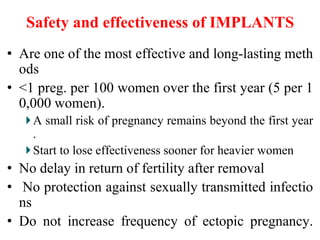 Safety and effectiveness of IMPLANTS
• Are one of the most effective and long-lasting meth
ods
• <1 preg. per 100 women over the first year (5 per 1
0,000 women).
A small risk of pregnancy remains beyond the first year
.
Start to lose effectiveness sooner for heavier women
• No delay in return of fertility after removal
• No protection against sexually transmitted infectio
ns
• Do not increase frequency of ectopic pregnancy.
38
 