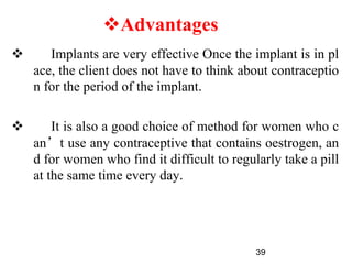  Implants are very effective Once the implant is in pl
ace, the client does not have to think about contraceptio
n for the period of the implant.
 It is also a good choice of method for women who c
an’t use any contraceptive that contains oestrogen, an
d for women who find it difficult to regularly take a pill
at the same time every day.
39
Advantages
 