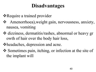 Disadvantages
Require a trained provider
 Amenorrhoea),weight gain, nervousness, anxiety,
nausea, vomiting
 dizziness, dermatitis/rashes, abnormal or heavy gr
owth of hair over the body hair loss,
headaches, depression and acne.
 Sometimes pain, itching, or infection at the site of
the implant will
40
 