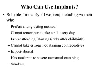 Who Can Use Implants?
• Suitable for nearly all women; including women
who:
– Prefers a long-acting method
– Cannot remember to take a pill every day.
– Is breastfeeding (starting 6 wks after childbirth)
– Cannot take estrogen-containing contraceptives
– Is post-abortal
– Has moderate to severe menstrual cramping
– Smokers
41
 