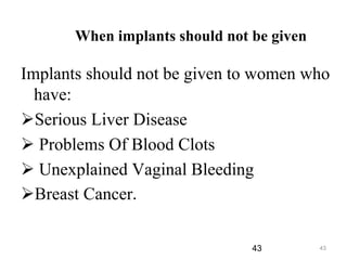 43
When implants should not be given
Implants should not be given to women who
have:
Serious Liver Disease
 Problems Of Blood Clots
 Unexplained Vaginal Bleeding
Breast Cancer.
43
 