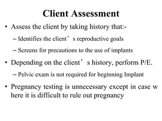 Client Assessment
• Assess the client by taking history that:-
– Identifies the client’s reproductive goals
– Screens for precautions to the use of implants
• Depending on the client’s history, perform P/E.
– Pelvic exam is not required for beginning Implant
• Pregnancy testing is unnecessary except in case w
here it is difficult to rule out pregnancy
44
 