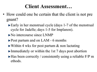 Client Assessment…
• How could one be certain that the client is not pre
gnant?
Early in her menstrual cycle (days 1-7 of the menstrual
cycle for Jadelle; days 1-5 for Implanon).
No intercourse since LNMP
Post partum and on LAM - 6 months
Within 4 wks for post partum & non lactating
Immediately or within the 1st 7 days post abortion
Has been correctly / consistently using a reliable F/P m
ethods.
45
 