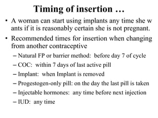 Timing of insertion …
• A woman can start using implants any time she w
ants if it is reasonably certain she is not pregnant.
• Recommended times for insertion when changing
from another contraceptive
– Natural FP or barrier method: before day 7 of cycle
– COC: within 7 days of last active pill
– Implant: when Implant is removed
– Progestogen-only pill: on the day the last pill is taken
– Injectable hormones: any time before next injection
– IUD: any time
47
 