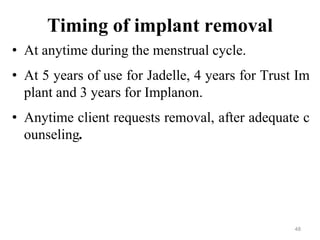 48
Timing of implant removal
• At anytime during the menstrual cycle.
• At 5 years of use for Jadelle, 4 years for Trust Im
plant and 3 years for Implanon.
• Anytime client requests removal, after adequate c
ounseling.
48
 