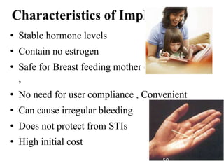 Characteristics of Implants Cont.
• Stable hormone levels
• Contain no estrogen
• Safe for Breast feeding mother (after 6 wks PP)
,
• No need for user compliance , Convenient
• Can cause irregular bleeding
• Does not protect from STIs
• High initial cost
50
 
