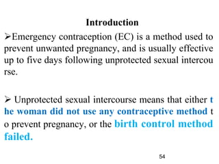 Introduction
Emergency contraception (EC) is a method used to
prevent unwanted pregnancy, and is usually effective
up to five days following unprotected sexual intercou
rse.
 Unprotected sexual intercourse means that either t
he woman did not use any contraceptive method t
o prevent pregnancy, or the birth control method
failed.
54
 