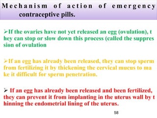 M e c h a n i s m o f a c t i o n o f e m e r g e n c y
contraceptive pills.
If the ovaries have not yet released an egg (ovulation), t
hey can stop or slow down this process (called the suppres
sion of ovulation
If an egg has already been released, they can stop sperm
from fertilizing it by thickening the cervical mucus to ma
ke it difficult for sperm penetration.
 If an egg has already been released and been fertilized,
they can prevent it from implanting in the uterus wall by t
hinning the endometrial lining of the uterus.
58
 