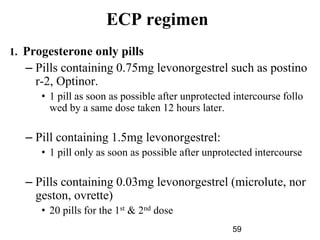 59
ECP regimen
1. Progesterone only pills
– Pills containing 0.75mg levonorgestrel such as postino
r-2, Optinor.
• 1 pill as soon as possible after unprotected intercourse follo
wed by a same dose taken 12 hours later.
– Pill containing 1.5mg levonorgestrel:
• 1 pill only as soon as possible after unprotected intercourse
– Pills containing 0.03mg levonorgestrel (microlute, nor
geston, ovrette)
• 20 pills for the 1st & 2nd dose
 