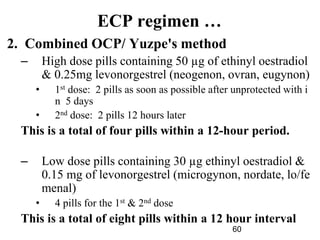 60
ECP regimen …
2. Combined OCP/ Yuzpe's method
– High dose pills containing 50 µg of ethinyl oestradiol
& 0.25mg levonorgestrel (neogenon, ovran, eugynon)
• 1st dose: 2 pills as soon as possible after unprotected with i
n 5 days
• 2nd dose: 2 pills 12 hours later
This is a total of four pills within a 12-hour period.
– Low dose pills containing 30 µg ethinyl oestradiol &
0.15 mg of levonorgestrel (microgynon, nordate, lo/fe
menal)
• 4 pills for the 1st & 2nd dose
This is a total of eight pills within a 12 hour interval
 