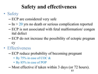 61
Safety and effectiveness
• Safety
– ECP are considered very safe
– In > 20 yrs no death or serious complication reported
– ECP is not associated with fetal malformation/ congen
ital defect
– ECP do not increase the possibility of ectopic pregnan
cy
• Effectiveness
– ECP reduce probability of becoming pregnant
• By 75% in case of COC &
• By 85% in case of POP
– Most effective if taken within 3 days (or 72 hours).
 
