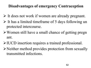 Disadvantages of emergency Contraception
 It does not work if women are already pregnant.
 It has a limited timeframe of 5 days following un
protected intercourse.
Women still have a small chance of getting pregn
ant.
IUCD insertion requires a trained professional.
Neither method provides protection from sexually
transmitted infections.
62
 