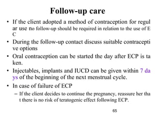 65
Follow-up care
• If the client adopted a method of contraception for regul
ar use no follow-up should be required in relation to the use of E
C
• During the follow-up contact discuss suitable contracepti
ve options
• Oral contraception can be started the day after ECP is ta
ken.
• Injectables, implants and IUCD can be given within 7 da
ys of the beginning of the next menstrual cycle.
• In case of failure of ECP
– If the client decides to continue the pregnancy, reassure her tha
t there is no risk of teratogenic effect following ECP.
 