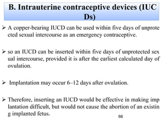 B. Intrauterine contraceptive devices (IUC
Ds)
 A copper-bearing IUCD can be used within five days of unprote
cted sexual intercourse as an emergency contraceptive.
 so an IUCD can be inserted within five days of unprotected sex
ual intercourse, provided it is after the earliest calculated day of
ovulation.
 Implantation may occur 6–12 days after ovulation.
 Therefore, inserting an IUCD would be effective in making imp
lantation difficult, but would not cause the abortion of an existin
g implanted fetus. 66
 