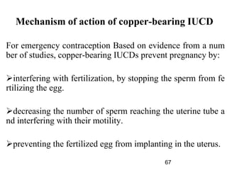 Mechanism of action of copper-bearing IUCD
For emergency contraception Based on evidence from a num
ber of studies, copper-bearing IUCDs prevent pregnancy by:
interfering with fertilization, by stopping the sperm from fe
rtilizing the egg.
decreasing the number of sperm reaching the uterine tube a
nd interfering with their motility.
preventing the fertilized egg from implanting in the uterus.
67
 