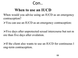 Con..
When to use an IUCD
When would you advise using an IUCD as an emergency
contraception?
You can use an IUCD as an emergency contraception:
Five days after unprotected sexual intercourse but not m
ore than five days after ovulation.
If the client also wants to use an IUCD for continuous l
ong-term contraception.
68
 