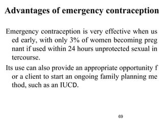 Advantages of emergency contraception
Emergency contraception is very effective when us
ed early, with only 3% of women becoming preg
nant if used within 24 hours unprotected sexual in
tercourse.
Its use can also provide an appropriate opportunity f
or a client to start an ongoing family planning me
thod, such as an IUCD.
69
 