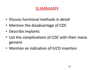 SUMMARY
• Discuss hormonal methods in detail
• Mention the disadvantage of COC
• Describe implants
• List the complications of COC with their mana
gement
• Mention an indication of IUCD insertion
71
 