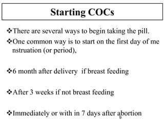 Starting COCs
There are several ways to begin taking the pill.
One common way is to start on the first day of me
nstruation (or period),
6 month after delivery if breast feeding
After 3 weeks if not breast feeding
Immediately or with in 7 days after abortion
9
 