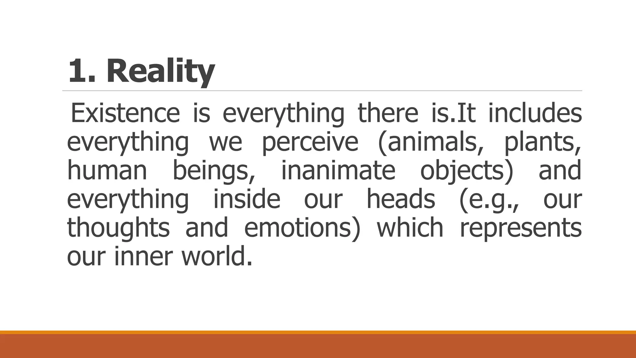 1. Reality
Existence is everything there is.It includes
everything we perceive (animals, plants,
human beings, inanimate objects) and
everything inside our heads (e.g., our
thoughts and emotions) which represents
our inner world.
 
