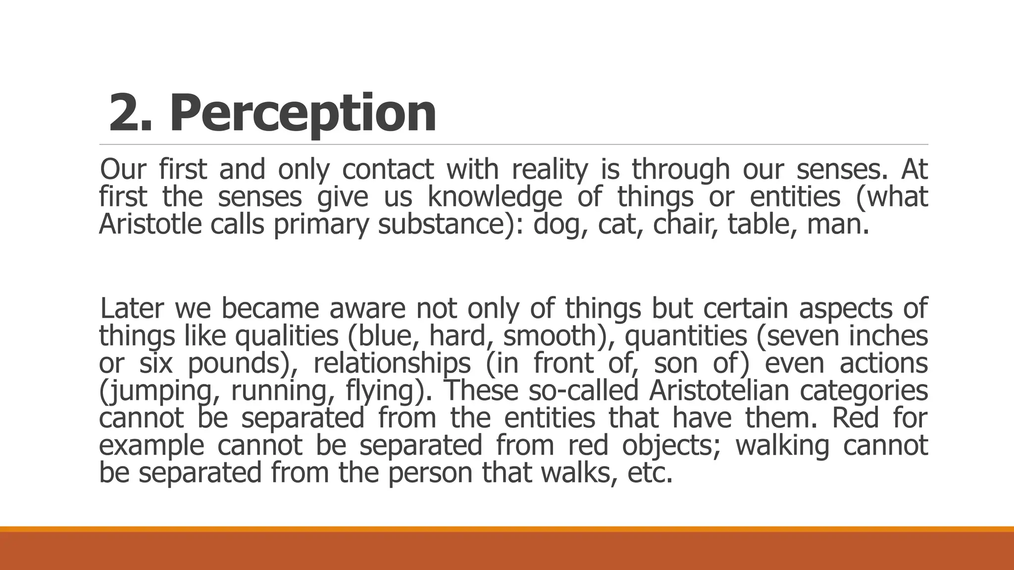 Our first and only contact with reality is through our senses. At
first the senses give us knowledge of things or entities (what
Aristotle calls primary substance): dog, cat, chair, table, man.
Later we became aware not only of things but certain aspects of
things like qualities (blue, hard, smooth), quantities (seven inches
or six pounds), relationships (in front of, son of) even actions
(jumping, running, flying). These so-called Aristotelian categories
cannot be separated from the entities that have them. Red for
example cannot be separated from red objects; walking cannot
be separated from the person that walks, etc.
2. Perception
 