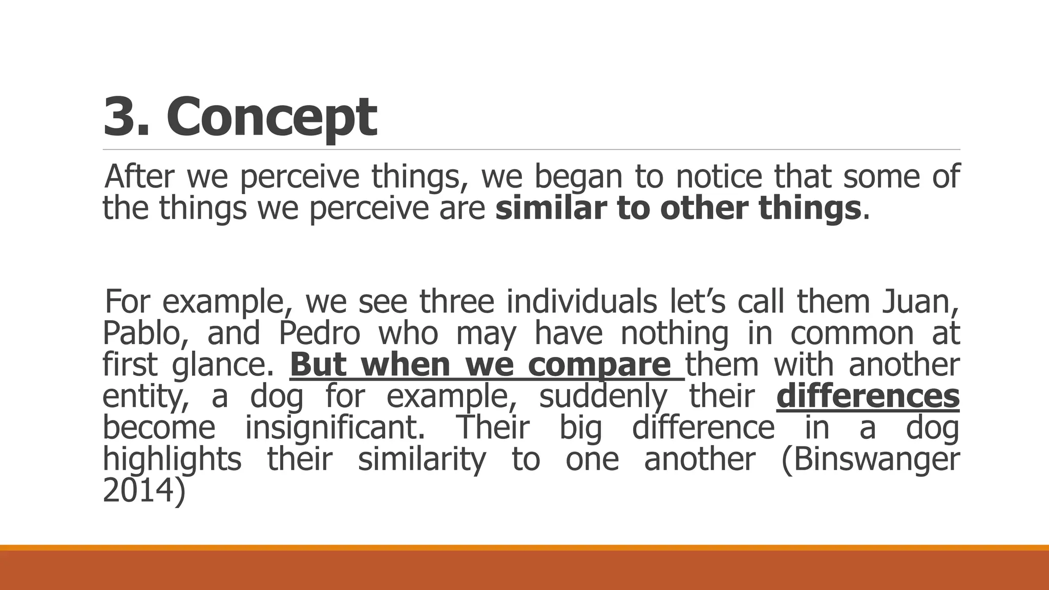 3. Concept
After we perceive things, we began to notice that some of
the things we perceive are similar to other things.
For example, we see three individuals let’s call them Juan,
Pablo, and Pedro who may have nothing in common at
first glance. But when we compare them with another
entity, a dog for example, suddenly their differences
become insignificant. Their big difference in a dog
highlights their similarity to one another (Binswanger
2014)
 