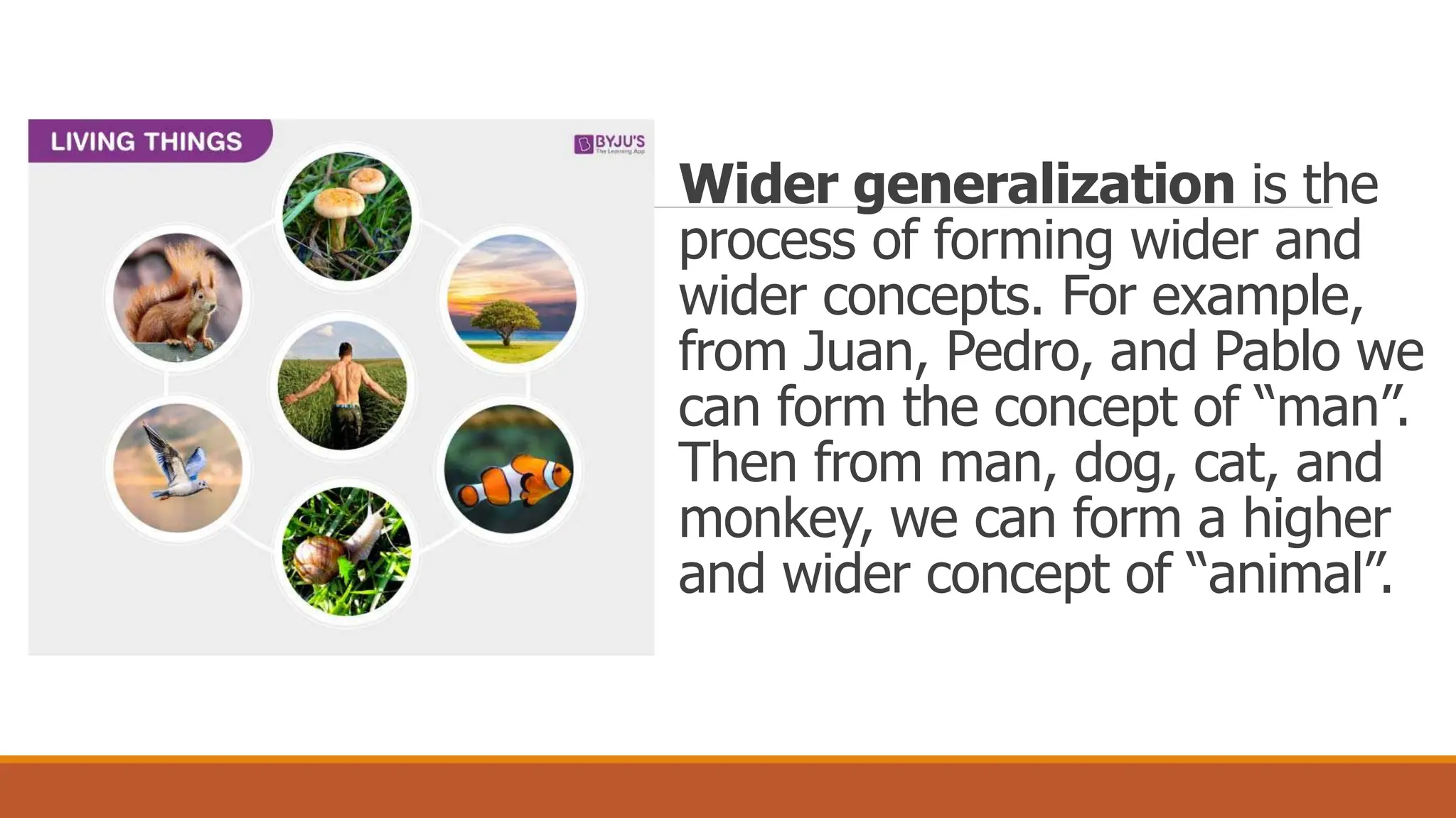 Wider generalization is the
process of forming wider and
wider concepts. For example,
from Juan, Pedro, and Pablo we
can form the concept of “man”.
Then from man, dog, cat, and
monkey, we can form a higher
and wider concept of “animal”.
 