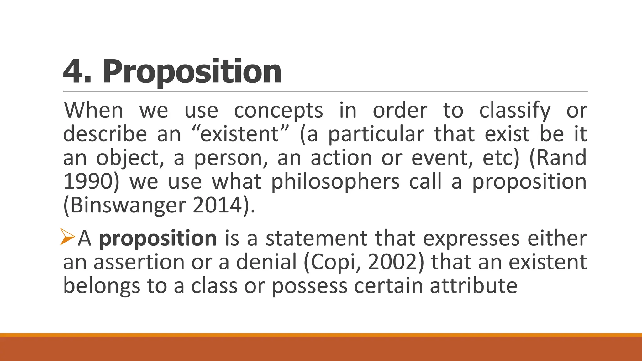 4. Proposition
When we use concepts in order to classify or
describe an “existent” (a particular that exist be it
an object, a person, an action or event, etc) (Rand
1990) we use what philosophers call a proposition
(Binswanger 2014).
A proposition is a statement that expresses either
an assertion or a denial (Copi, 2002) that an existent
belongs to a class or possess certain attribute
 