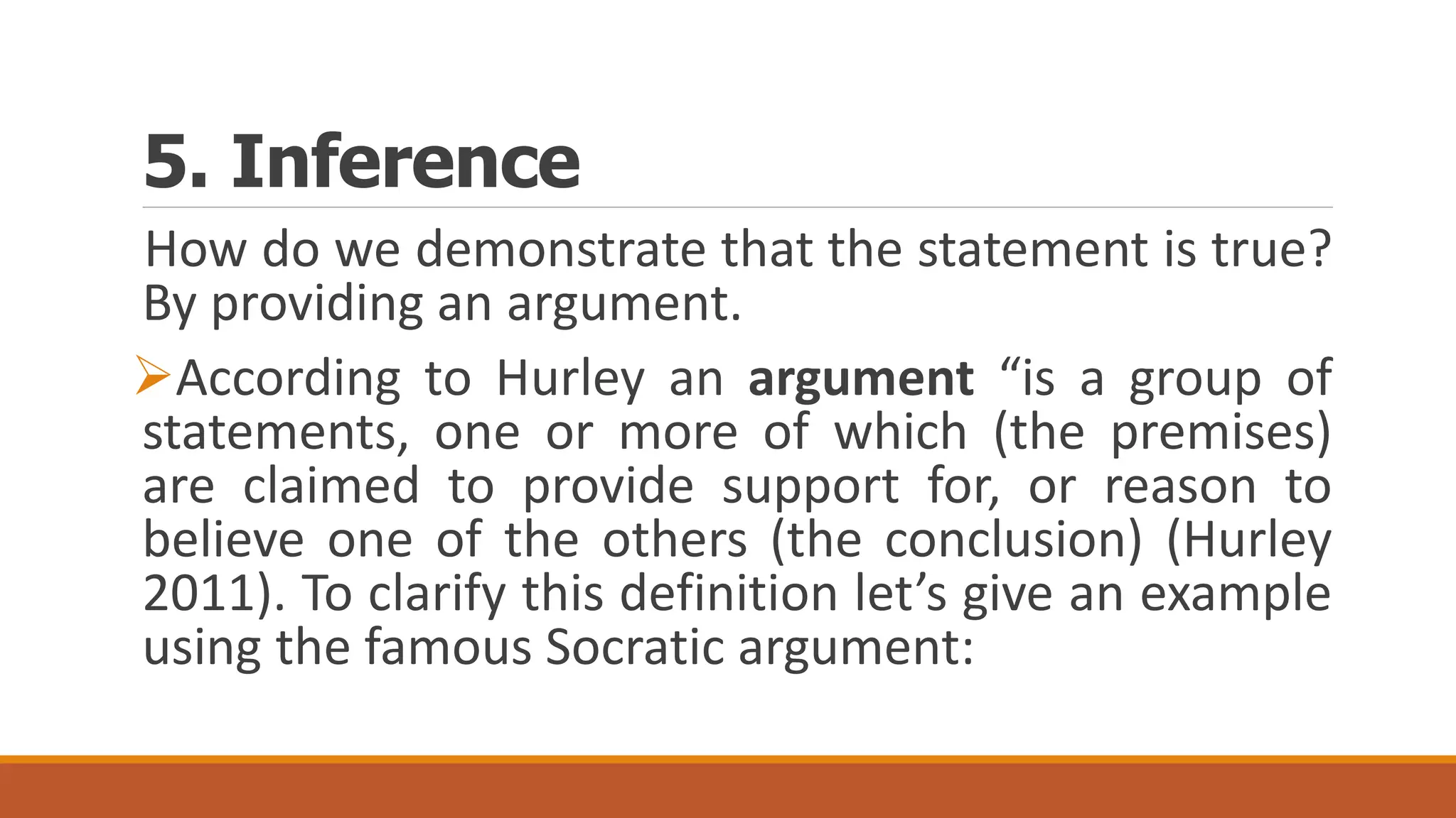 5. Inference
How do we demonstrate that the statement is true?
By providing an argument.
According to Hurley an argument “is a group of
statements, one or more of which (the premises)
are claimed to provide support for, or reason to
believe one of the others (the conclusion) (Hurley
2011). To clarify this definition let’s give an example
using the famous Socratic argument:
 