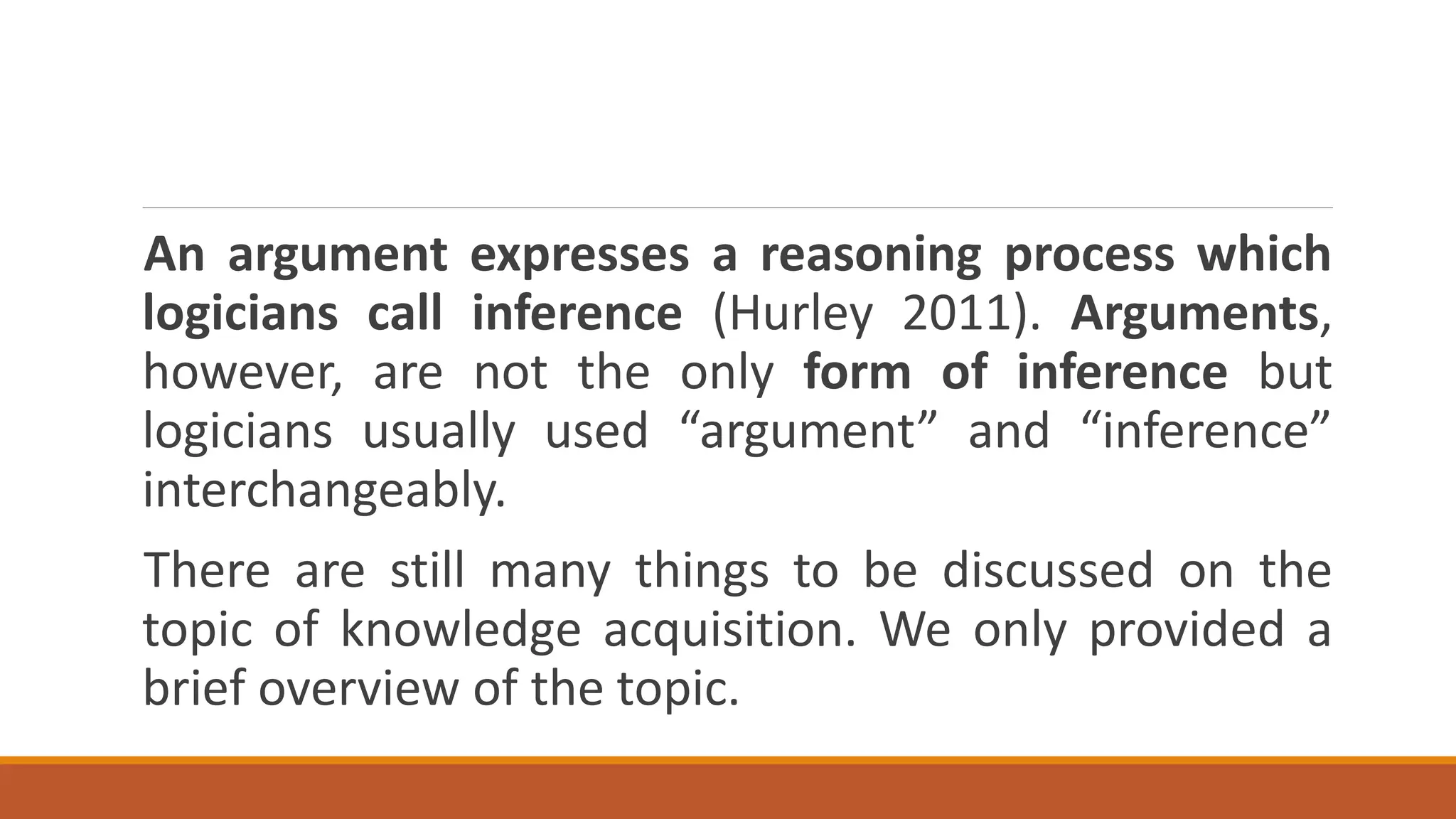 An argument expresses a reasoning process which
logicians call inference (Hurley 2011). Arguments,
however, are not the only form of inference but
logicians usually used “argument” and “inference”
interchangeably.
There are still many things to be discussed on the
topic of knowledge acquisition. We only provided a
brief overview of the topic.
 