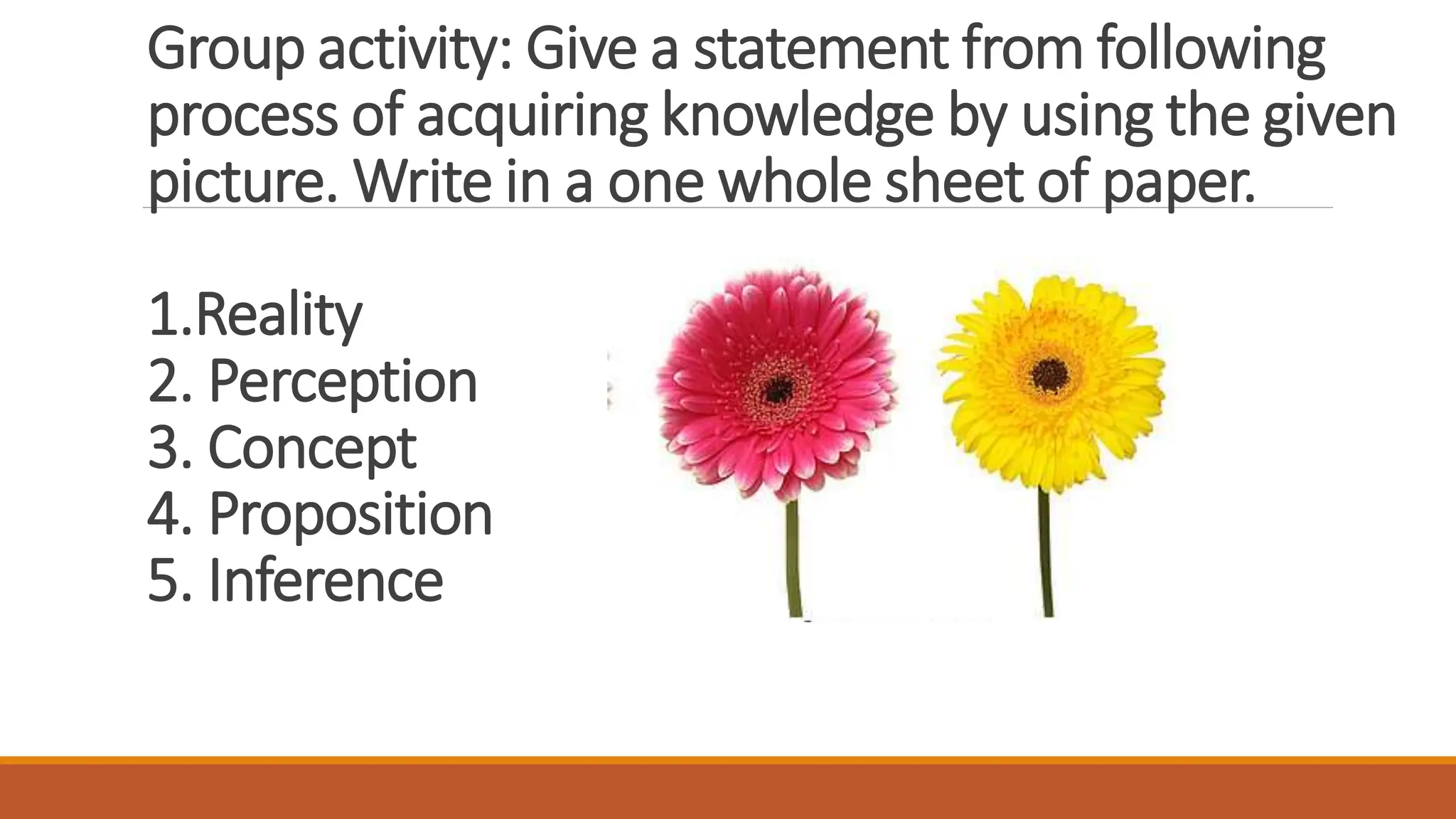Group activity: Give a statement from following
process of acquiring knowledge by using the given
picture. Write in a one whole sheet of paper.
1.Reality
2. Perception
3. Concept
4. Proposition
5. Inference
 