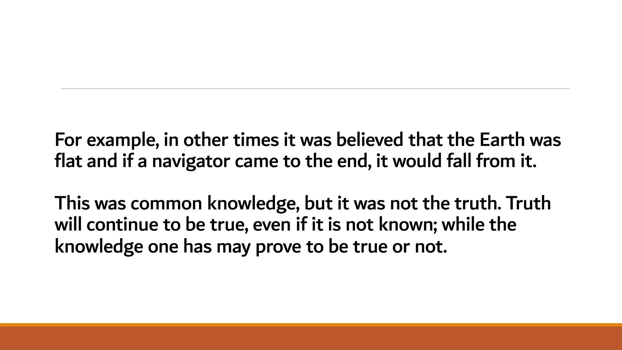 For example, in other times it was believed that the Earth was
flat and if a navigator came to the end, it would fall from it.
This was common knowledge, but it was not the truth. Truth
will continue to be true, even if it is not known; while the
knowledge one has may prove to be true or not.
 