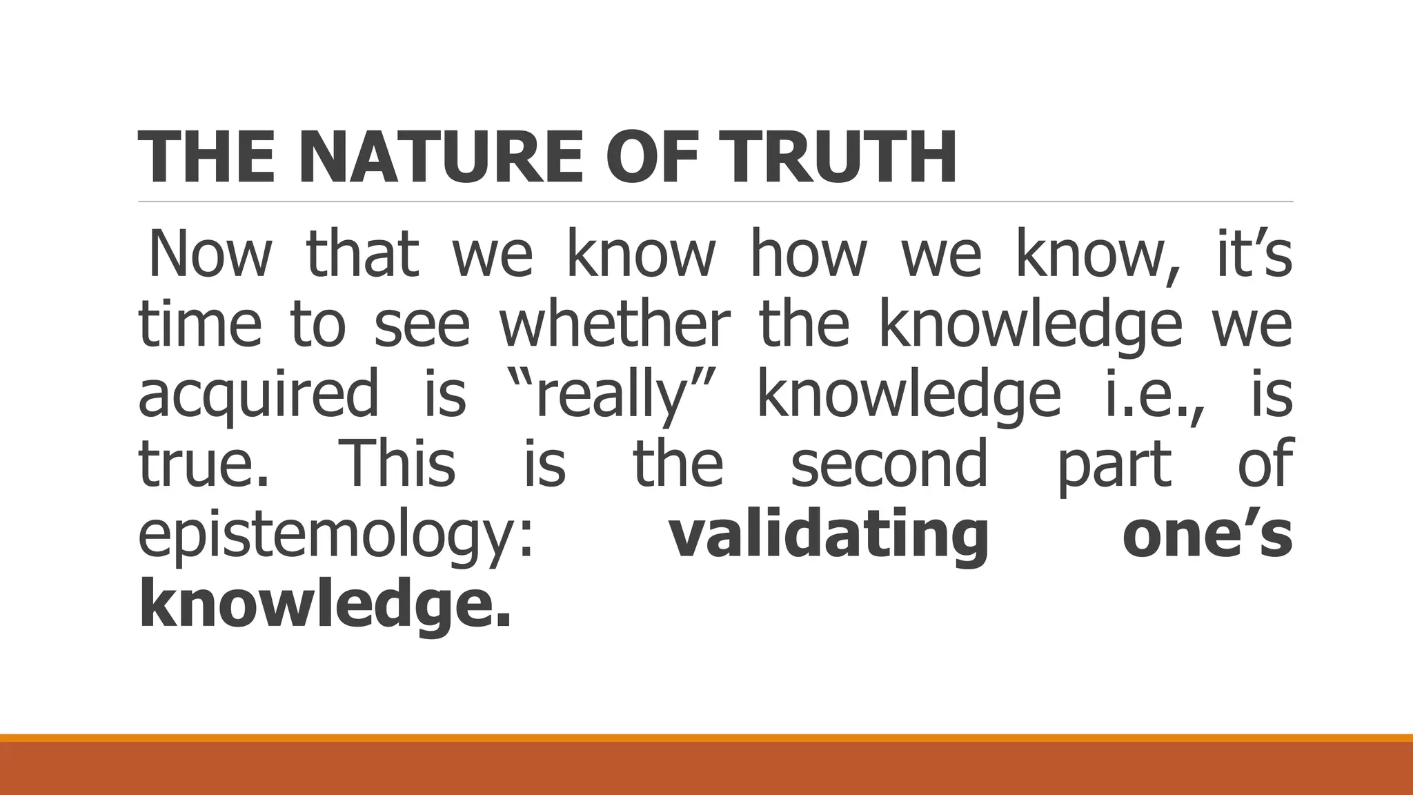 THE NATURE OF TRUTH
Now that we know how we know, it’s
time to see whether the knowledge we
acquired is “really” knowledge i.e., is
true. This is the second part of
epistemology: validating one’s
knowledge.
 