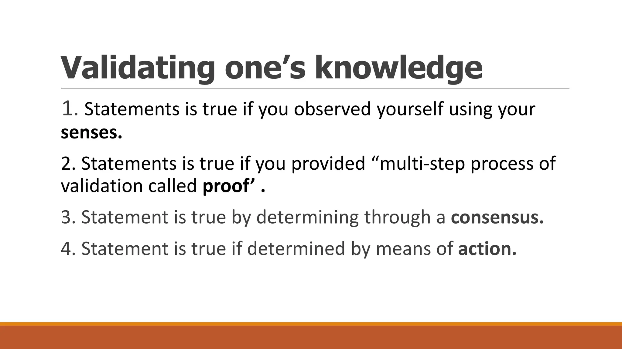 Validating one’s knowledge
1. Statements is true if you observed yourself using your
senses.
2. Statements is true if you provided “multi-step process of
validation called proof’ .
3. Statement is true by determining through a consensus.
4. Statement is true if determined by means of action.
 