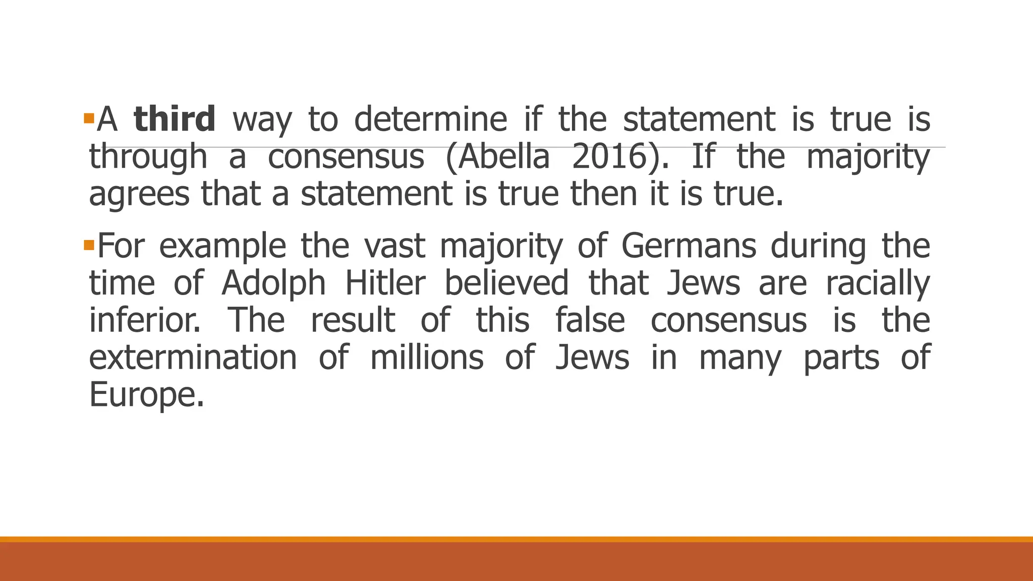 A third way to determine if the statement is true is
through a consensus (Abella 2016). If the majority
agrees that a statement is true then it is true.
For example the vast majority of Germans during the
time of Adolph Hitler believed that Jews are racially
inferior. The result of this false consensus is the
extermination of millions of Jews in many parts of
Europe.
 