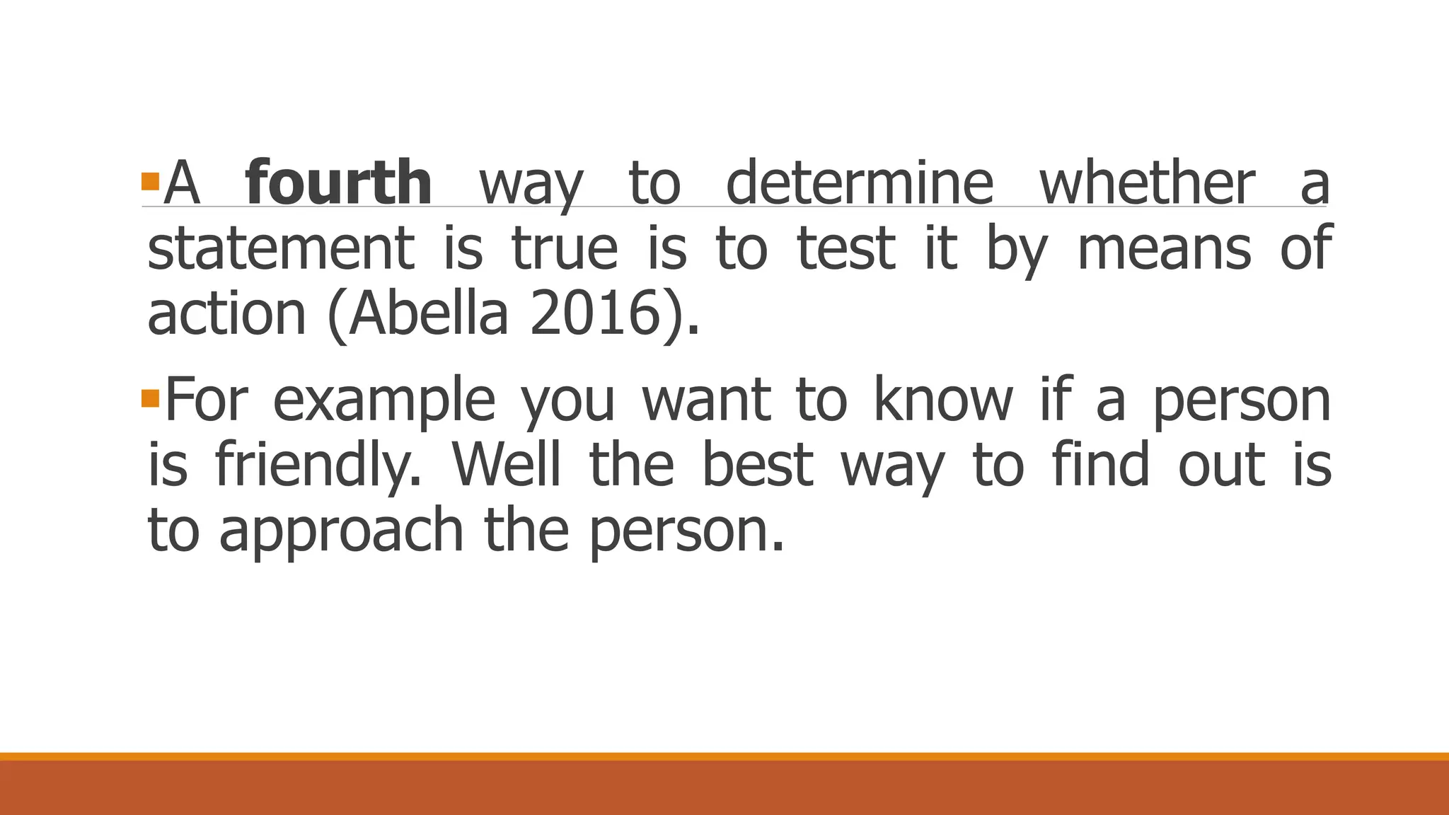 A fourth way to determine whether a
statement is true is to test it by means of
action (Abella 2016).
For example you want to know if a person
is friendly. Well the best way to find out is
to approach the person.
 