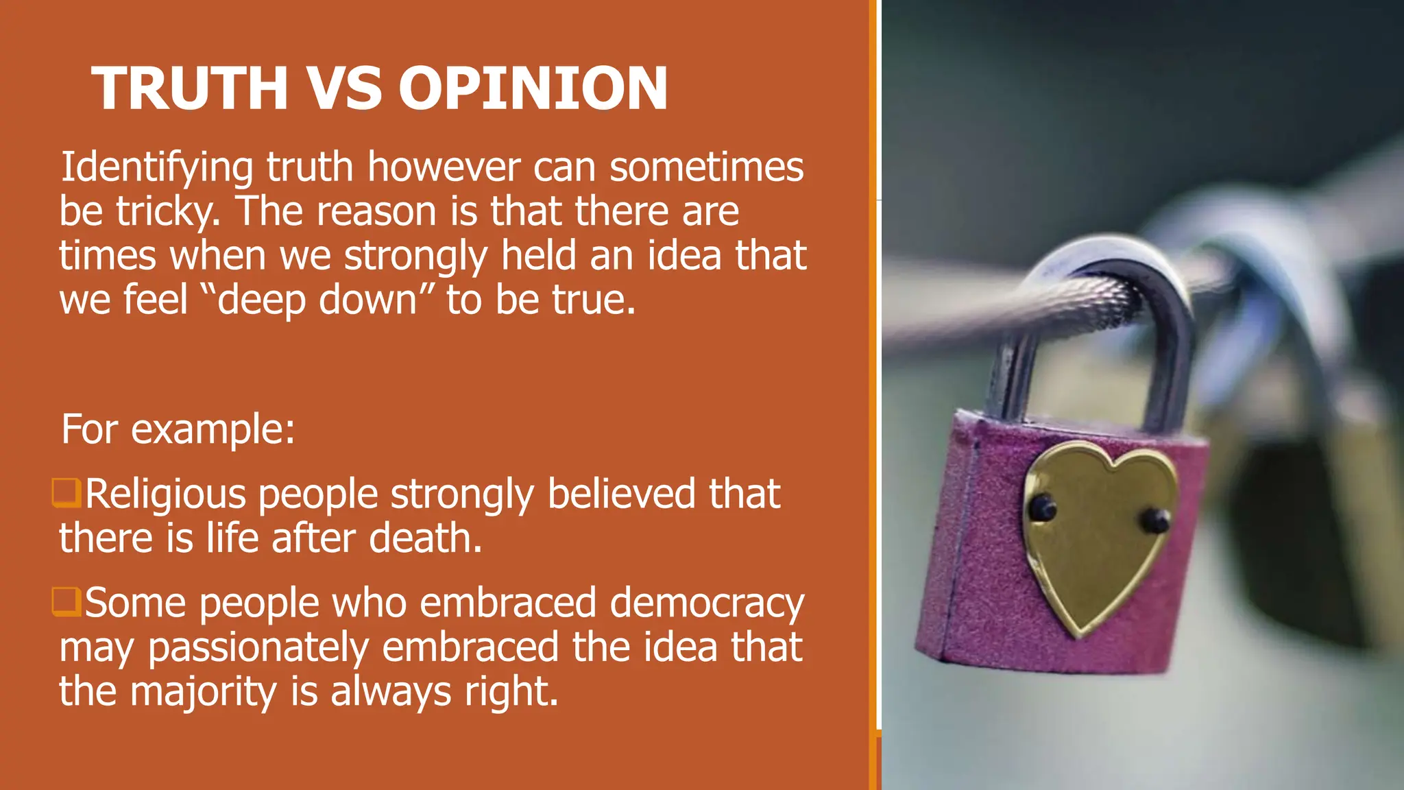 TRUTH VS OPINION
Identifying truth however can sometimes
be tricky. The reason is that there are
times when we strongly held an idea that
we feel “deep down” to be true.
For example:
Religious people strongly believed that
there is life after death.
Some people who embraced democracy
may passionately embraced the idea that
the majority is always right.
 
