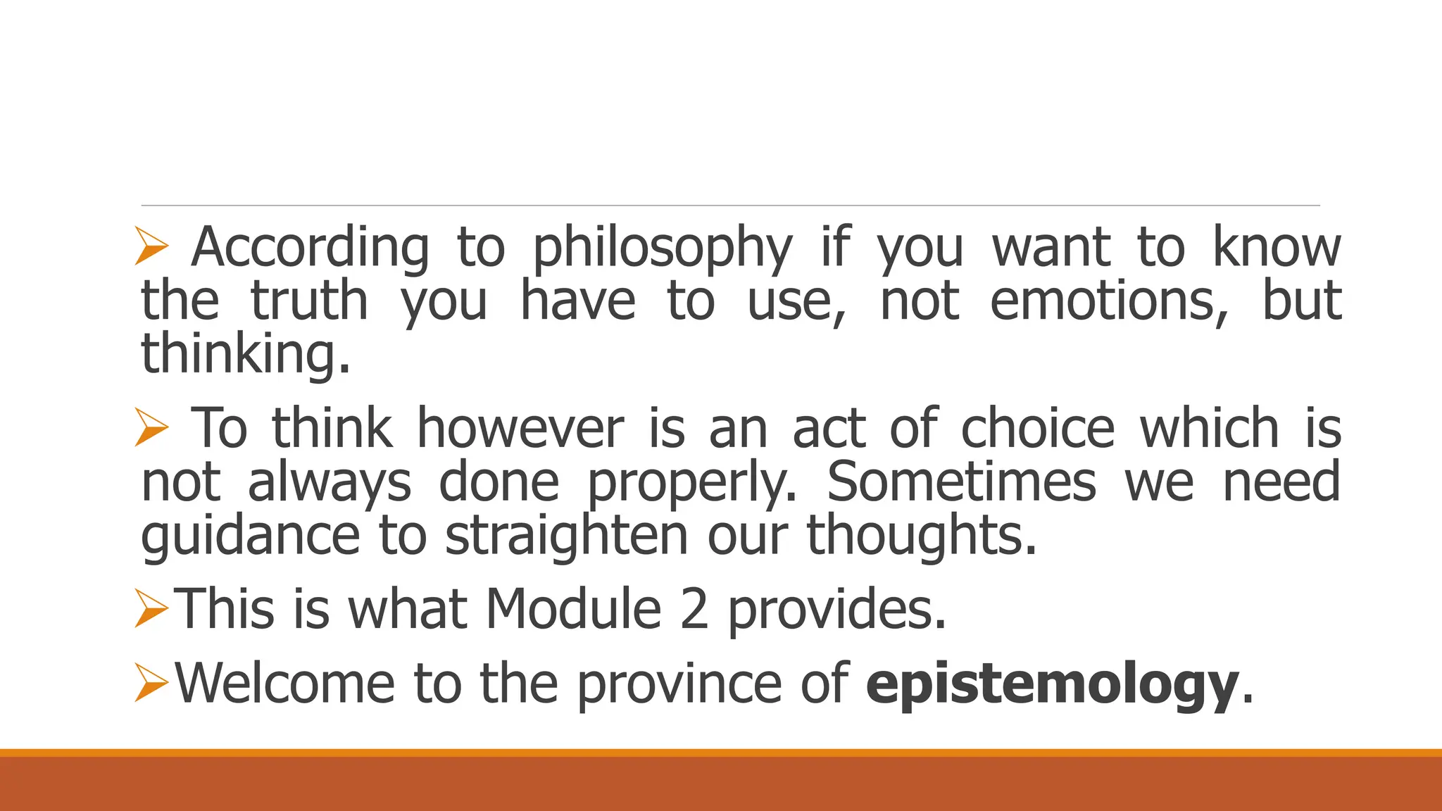  According to philosophy if you want to know
the truth you have to use, not emotions, but
thinking.
 To think however is an act of choice which is
not always done properly. Sometimes we need
guidance to straighten our thoughts.
This is what Module 2 provides.
Welcome to the province of epistemology.
 