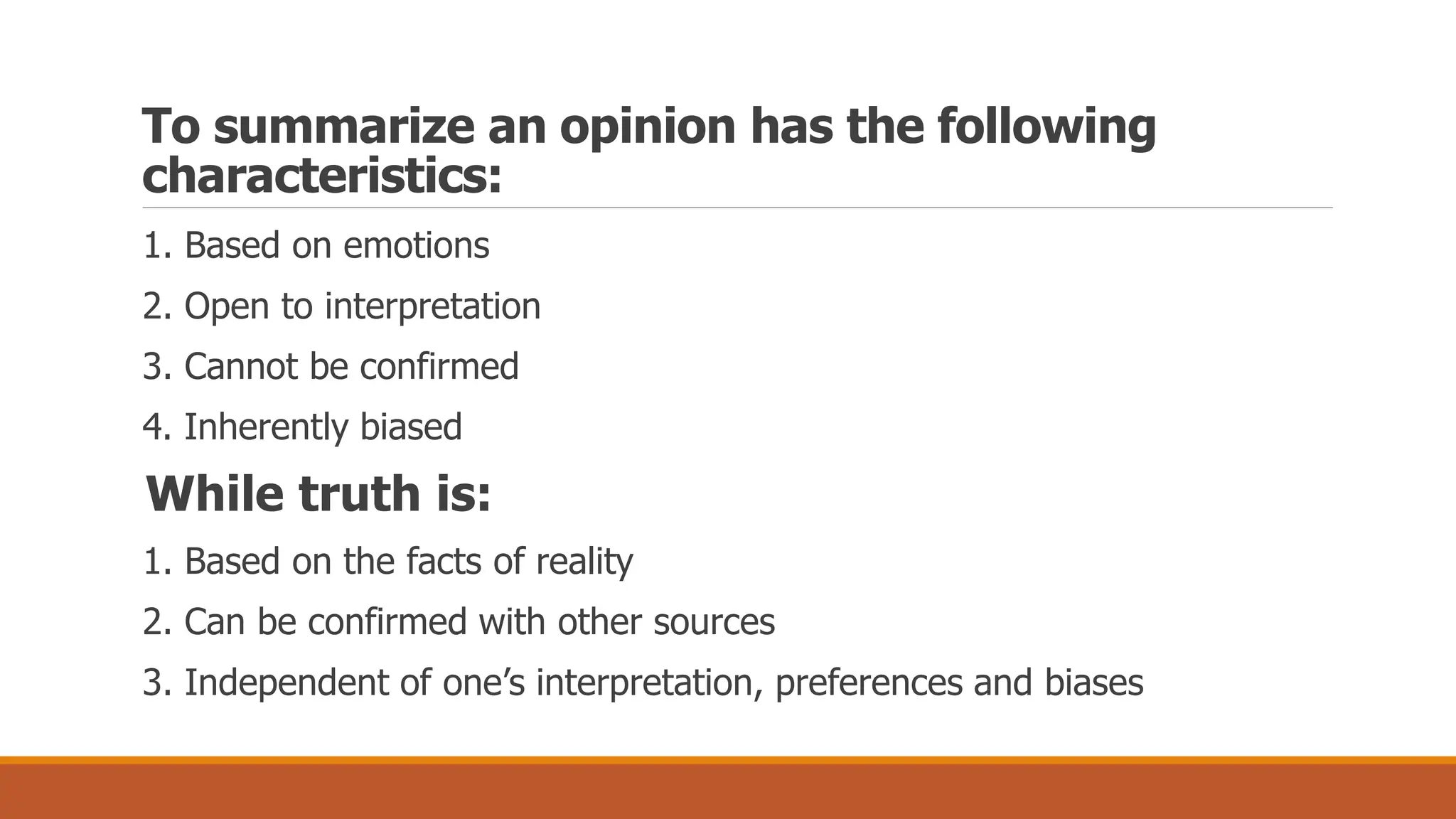To summarize an opinion has the following
characteristics:
1. Based on emotions
2. Open to interpretation
3. Cannot be confirmed
4. Inherently biased
While truth is:
1. Based on the facts of reality
2. Can be confirmed with other sources
3. Independent of one’s interpretation, preferences and biases
 