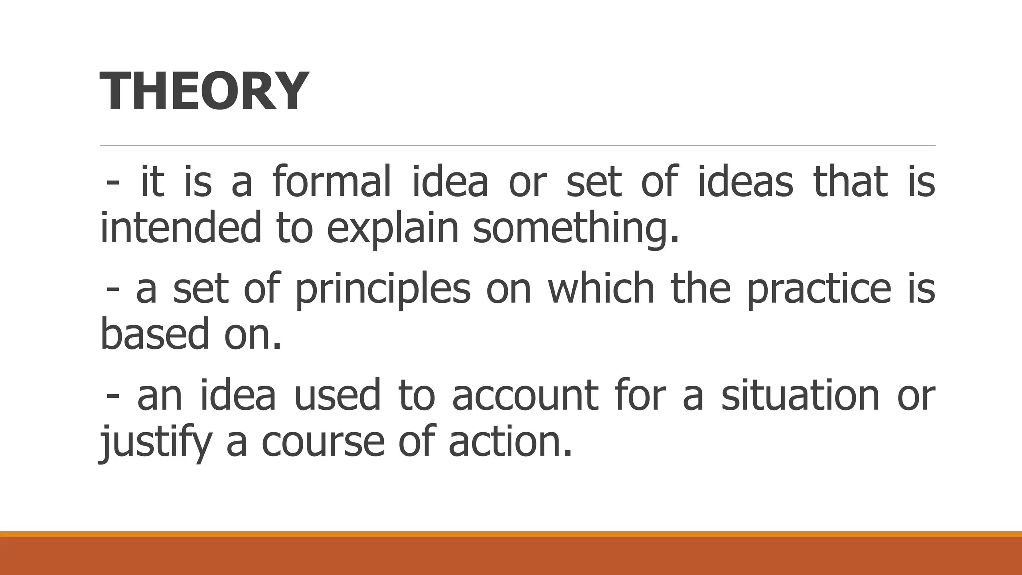 THEORY
- it is a formal idea or set of ideas that is
intended to explain something.
- a set of principles on which the practice is
based on.
- an idea used to account for a situation or
justify a course of action.
 