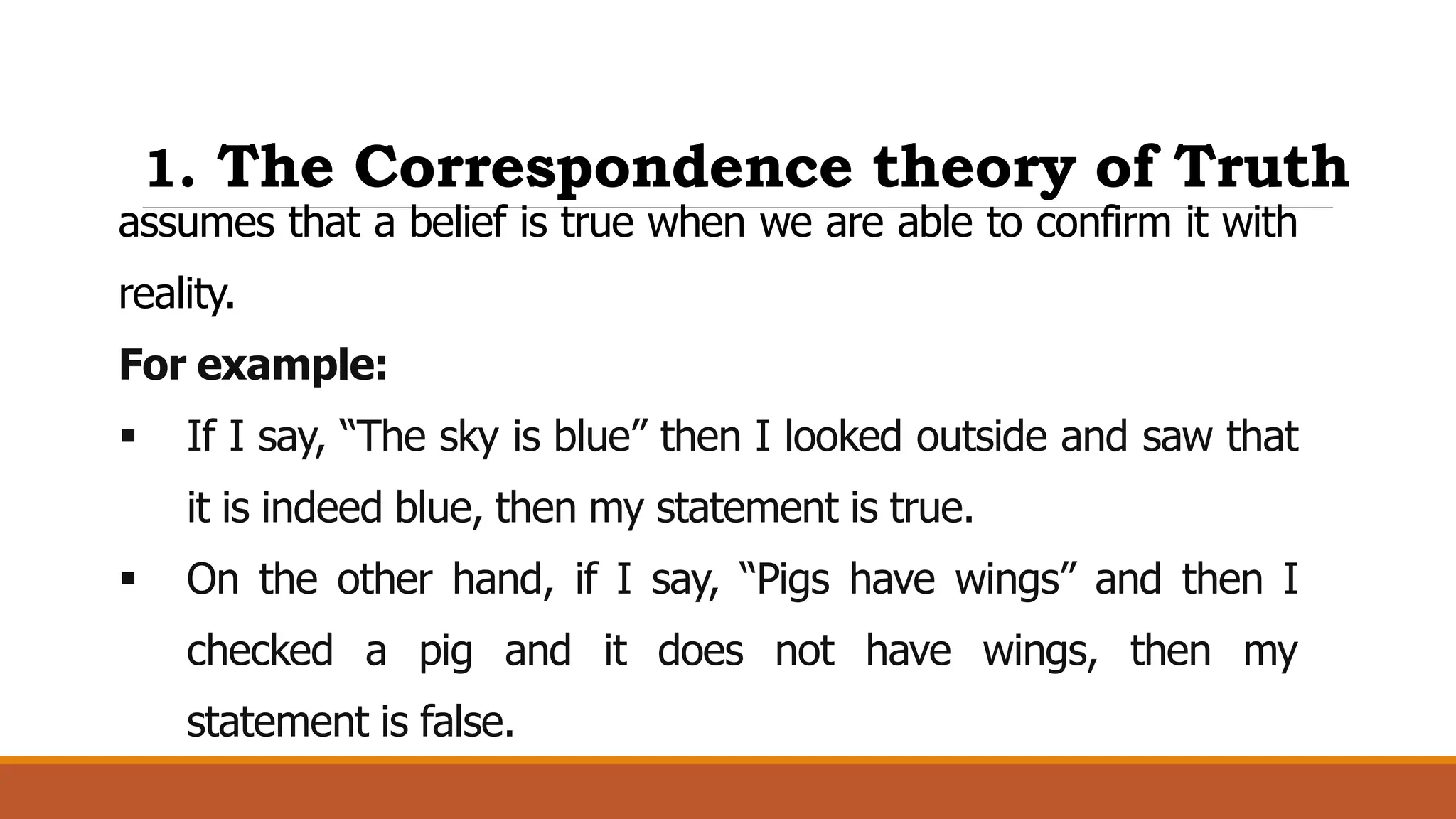 1. The Correspondence theory of Truth
assumes that a belief is true when we are able to confirm it with
reality.
For example:
 If I say, “The sky is blue” then I looked outside and saw that
it is indeed blue, then my statement is true.
 On the other hand, if I say, “Pigs have wings” and then I
checked a pig and it does not have wings, then my
statement is false.
 