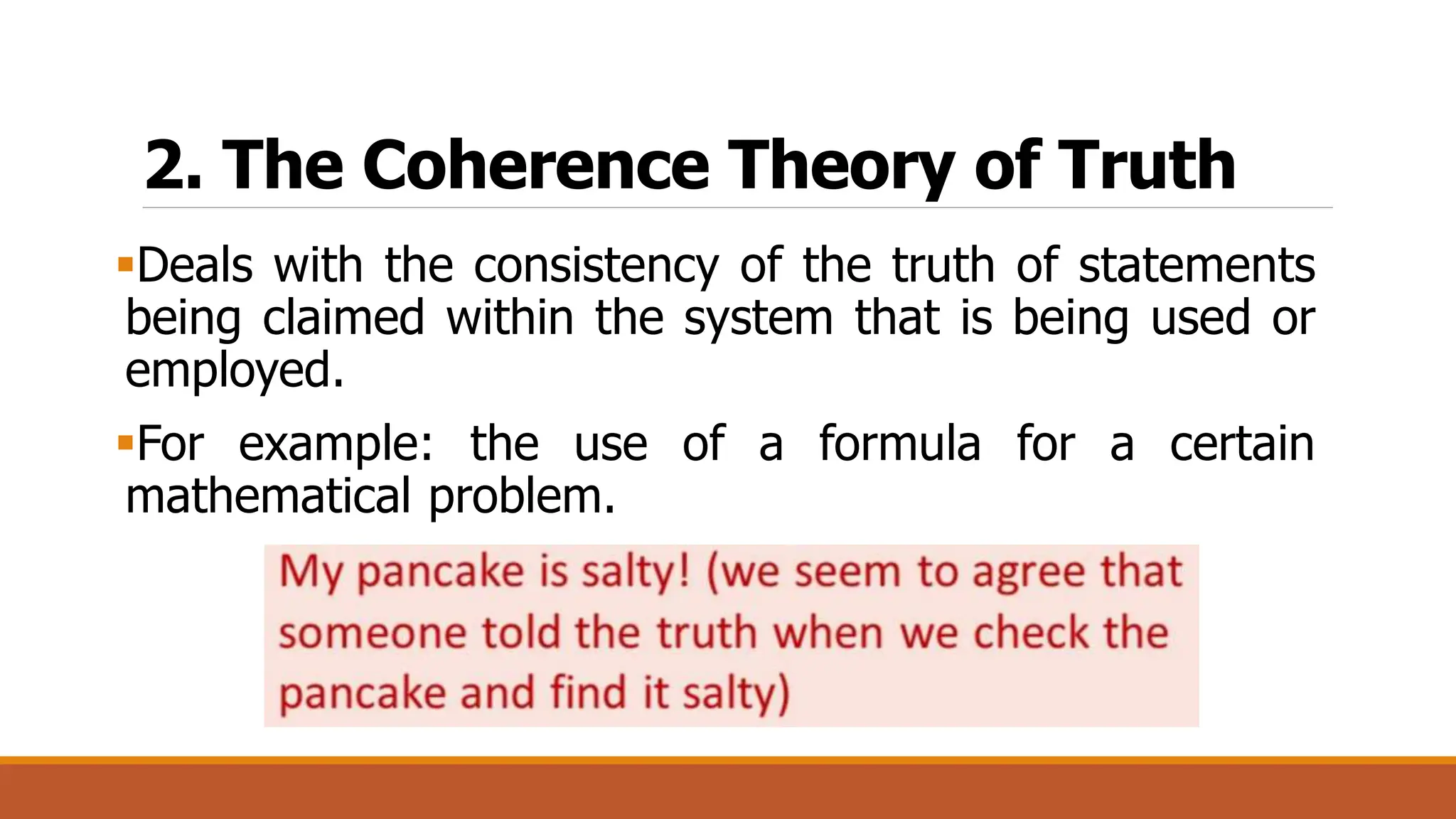 2. The Coherence Theory of Truth
Deals with the consistency of the truth of statements
being claimed within the system that is being used or
employed.
For example: the use of a formula for a certain
mathematical problem.
 