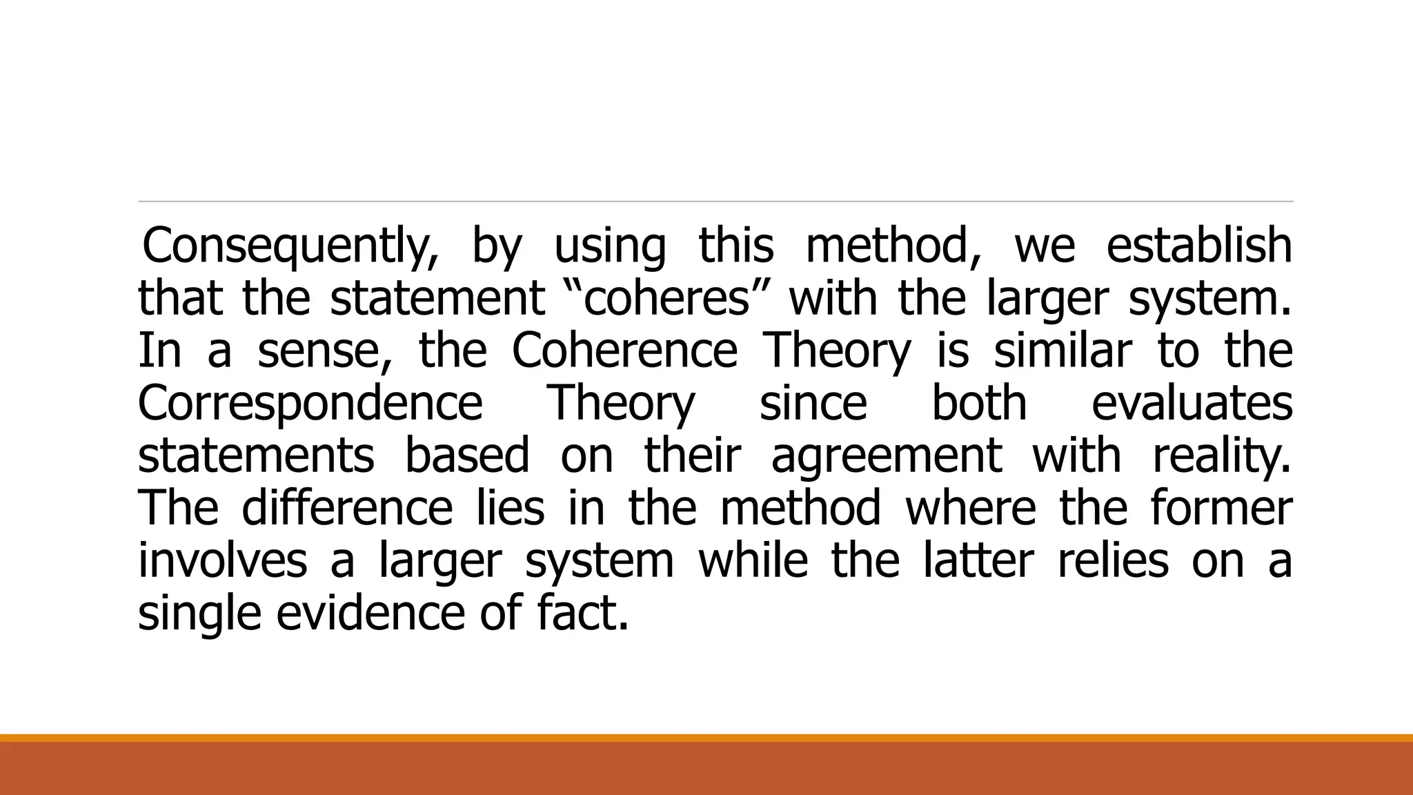 Consequently, by using this method, we establish
that the statement “coheres” with the larger system.
In a sense, the Coherence Theory is similar to the
Correspondence Theory since both evaluates
statements based on their agreement with reality.
The difference lies in the method where the former
involves a larger system while the latter relies on a
single evidence of fact.
 