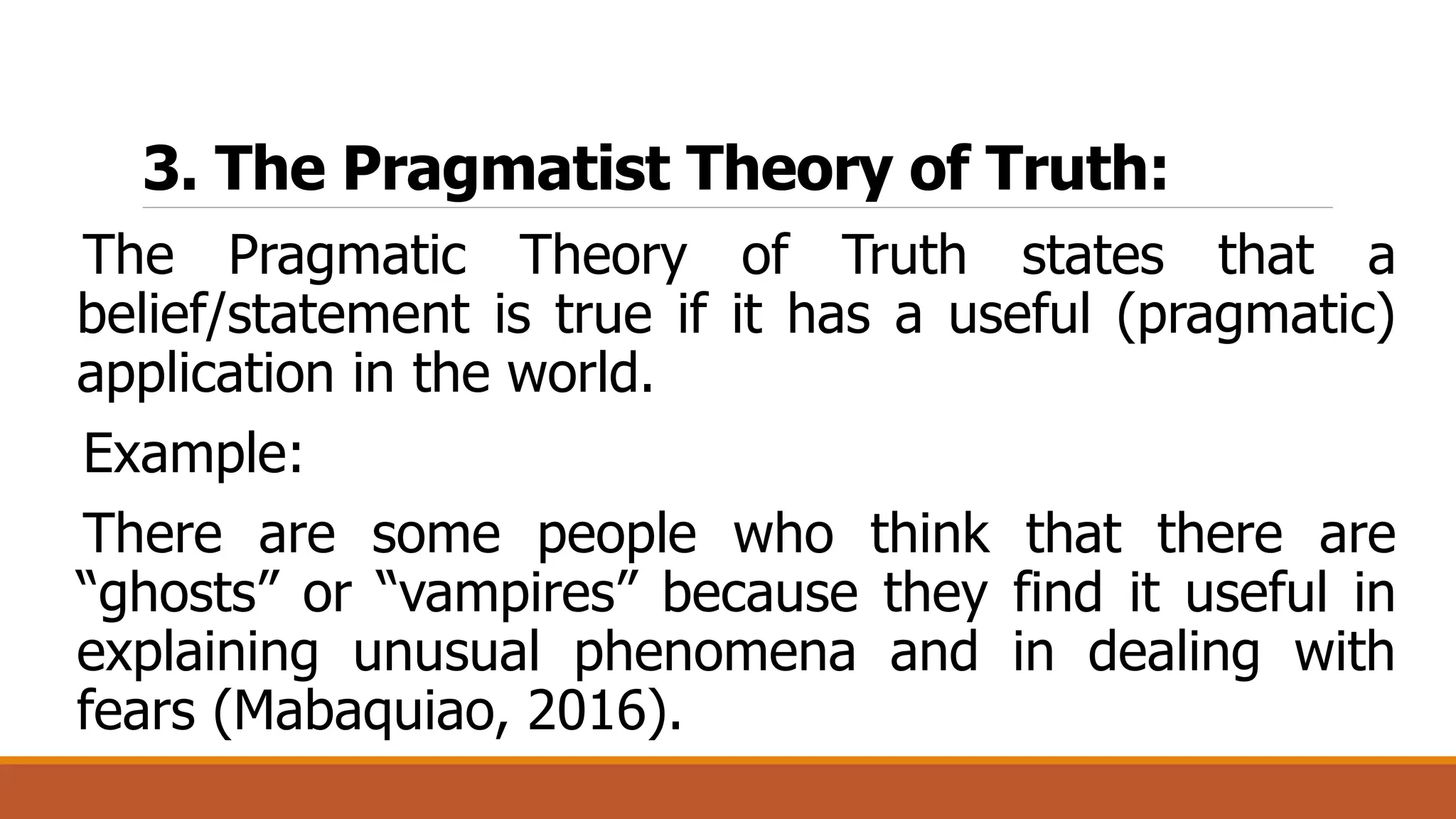 3. The Pragmatist Theory of Truth:
The Pragmatic Theory of Truth states that a
belief/statement is true if it has a useful (pragmatic)
application in the world.
Example:
There are some people who think that there are
“ghosts” or “vampires” because they find it useful in
explaining unusual phenomena and in dealing with
fears (Mabaquiao, 2016).
 